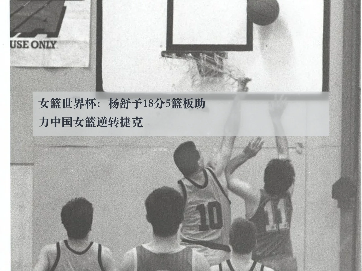 女篮世界杯:杨舒予18分5篮板助力中国女篮逆转捷克